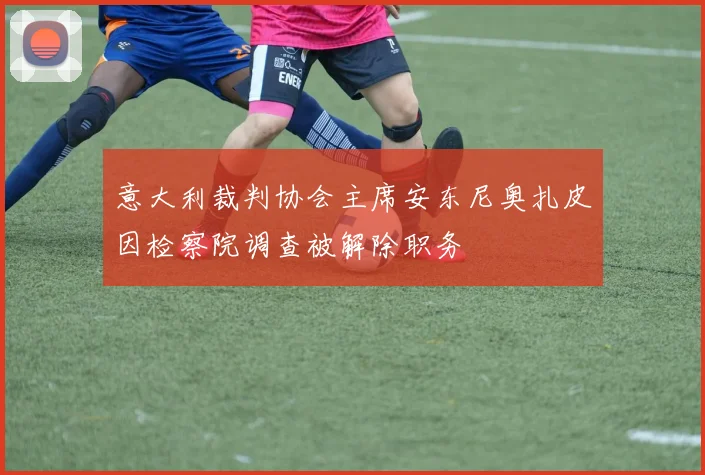 意大利裁判协会主席安东尼奥扎皮因检察院调查被解除职务