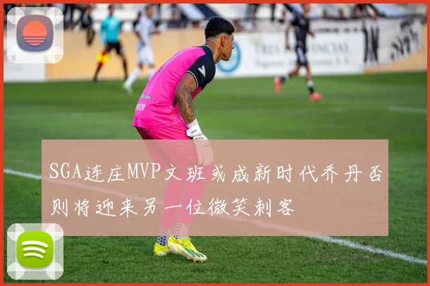 SGA连庄MVP文班或成新时代乔丹否则将迎来另一位微笑刺客