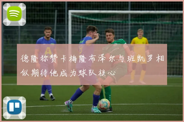 德隆称赞卡梅隆布泽尔与班凯罗相似期待他成为球队核心