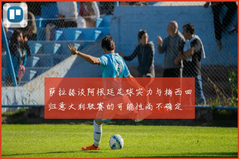 萨拉赫谈阿根廷足球实力与梅西回归意大利联赛的可能性尚不确定