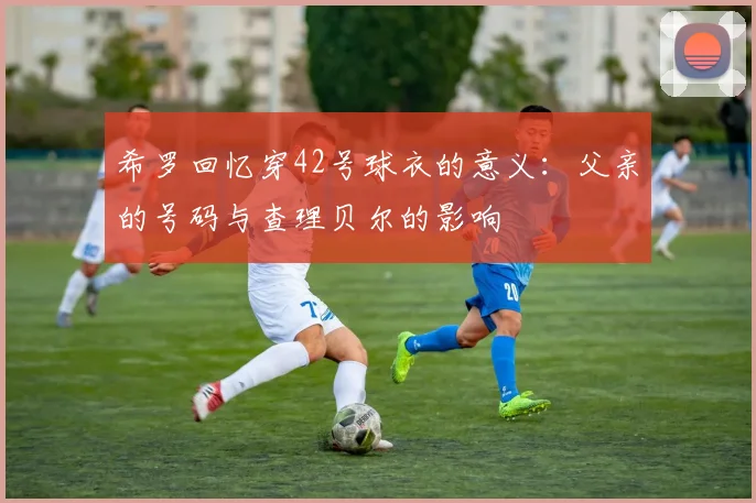 希罗回忆穿42号球衣的意义：父亲的号码与查理贝尔的影响