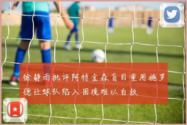 徐静雨批评阿特金森盲目重用施罗德让球队陷入困境难以自救