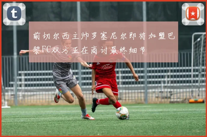 前切尔西主帅罗塞尼尔即将加盟巴黎FC双方正在商讨最终细节