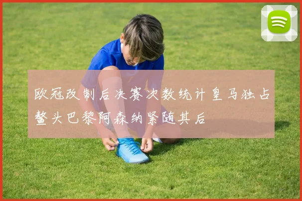 欧冠改制后决赛次数统计皇马独占鳌头巴黎阿森纳紧随其后