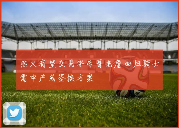 热火有望交易字母哥老詹回归骑士需中产或签换方案
