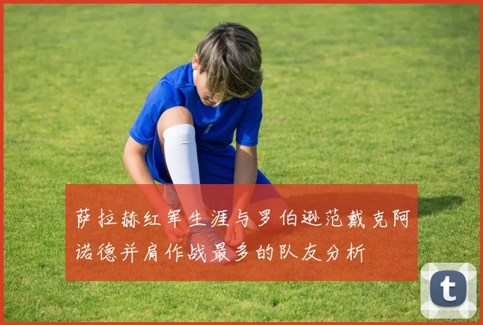 萨拉赫红军生涯与罗伯逊范戴克阿诺德并肩作战最多的队友分析