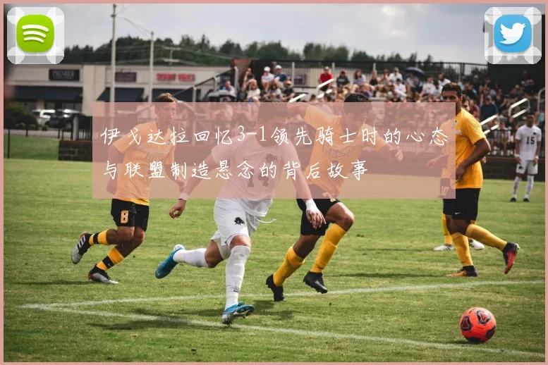 伊戈达拉回忆3-1领先骑士时的心态与联盟制造悬念的背后故事